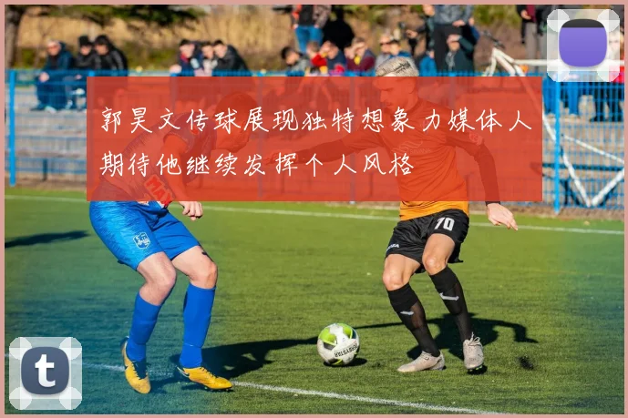 郭昊文传球展现独特想象力媒体人期待他继续发挥个人风格