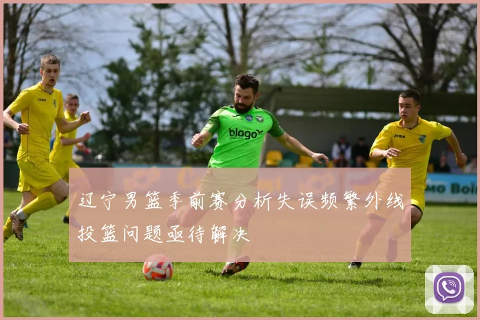 辽宁男篮季前赛分析失误频繁外线投篮问题亟待解决