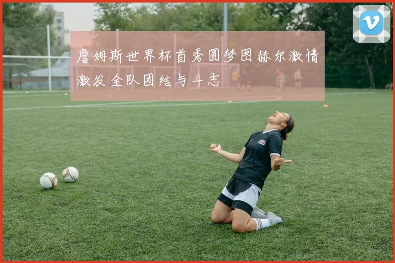 詹姆斯世界杯首秀圆梦图赫尔激情激发全队团结与斗志