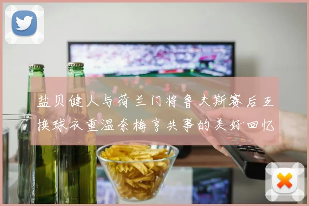 盐贝健人与荷兰门将鲁夫斯赛后互换球衣重温奈梅亨共事的美好回忆