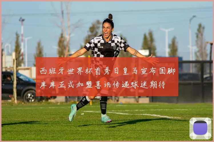 西班牙世界杯首秀日皇马宣布国脚库库正式加盟喜讯传递球迷期待