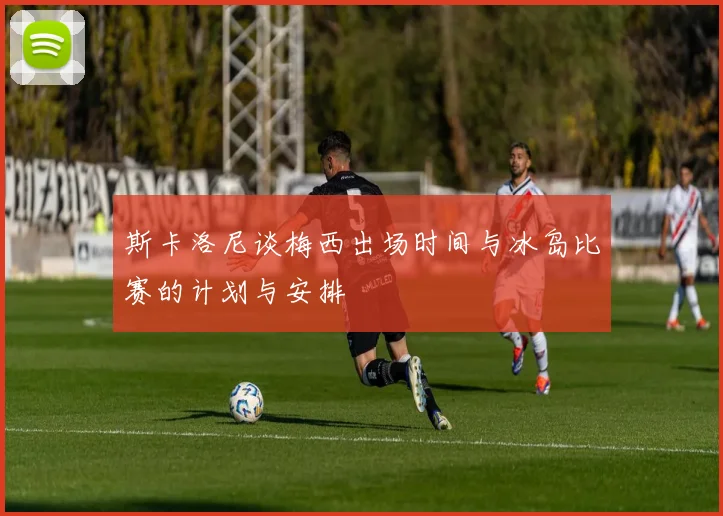 斯卡洛尼谈梅西出场时间与冰岛比赛的计划与安排