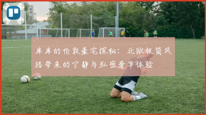 库库的伦敦豪宅探秘：北欧极简风格带来的宁静与私密奢华体验
