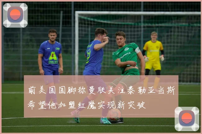 前美国国脚称曼联关注泰勒亚当斯希望他加盟红魔实现新突破