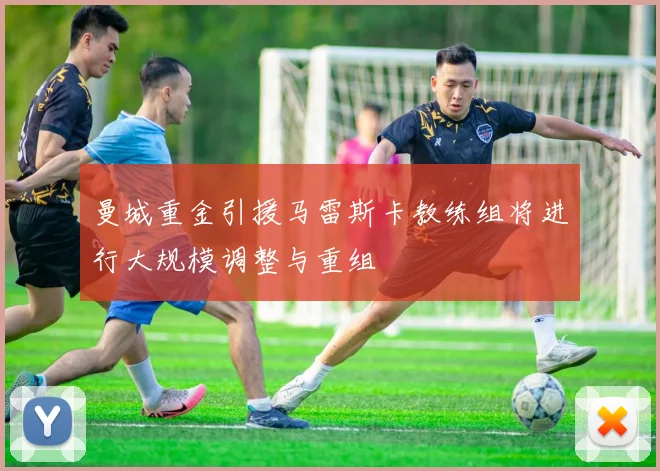 曼城重金引援马雷斯卡教练组将进行大规模调整与重组