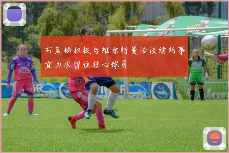 布莱顿积极与维尔特曼洽谈续约事宜力求留住核心球员