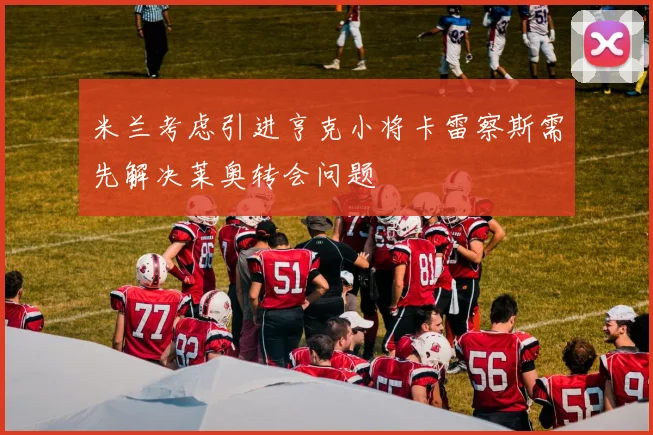 米兰考虑引进亨克小将卡雷察斯需先解决莱奥转会问题