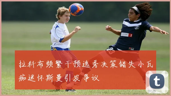 拉科布频繁干预选秀决策错失小瓦痴迷怀斯曼引发争议