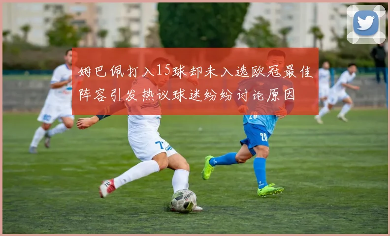 姆巴佩打入15球却未入选欧冠最佳阵容引发热议球迷纷纷讨论原因