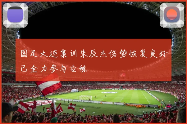 国足大连集训朱辰杰伤势恢复良好已全力参与合练