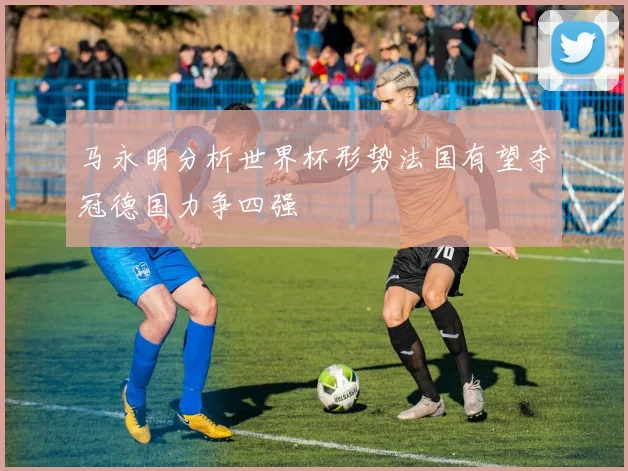 马永明分析世界杯形势法国有望夺冠德国力争四强