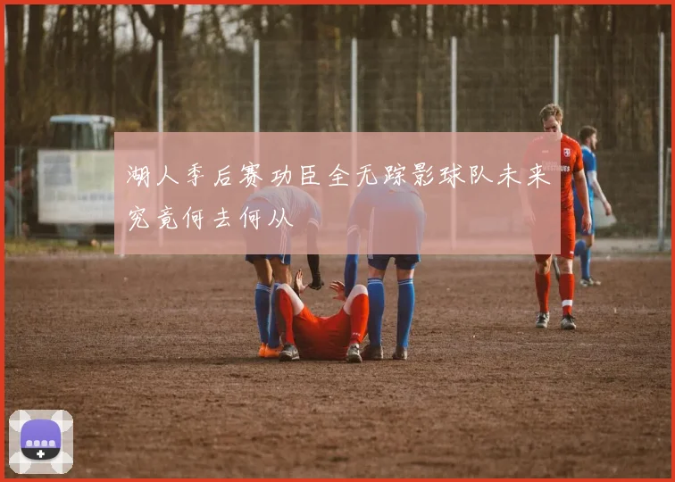湖人季后赛功臣全无踪影球队未来究竟何去何从