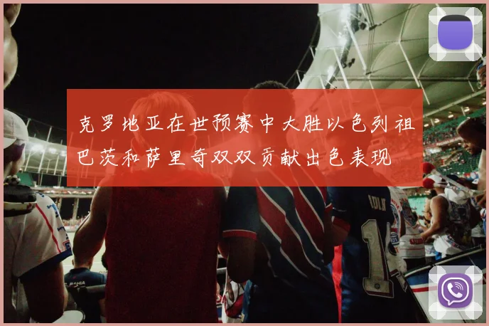 克罗地亚在世预赛中大胜以色列祖巴茨和萨里奇双双贡献出色表现