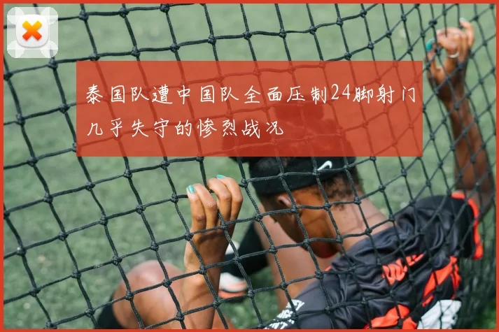 泰国队遭中国队全面压制24脚射门几乎失守的惨烈战况