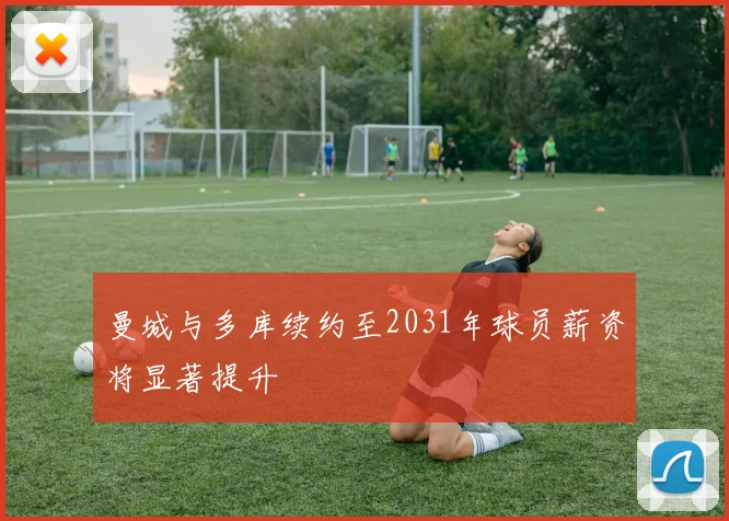 曼城与多库续约至2031年球员薪资将显著提升