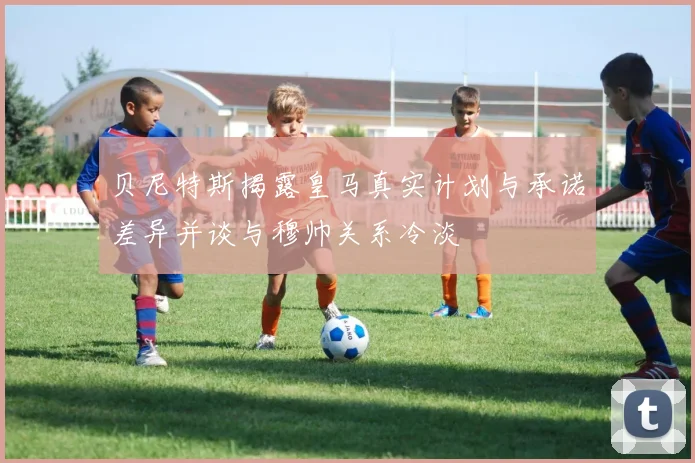贝尼特斯揭露皇马真实计划与承诺差异并谈与穆帅关系冷淡