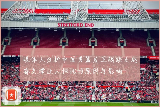 媒体人分析中国男篮后卫线缺乏赵睿支撑让人担忧的原因与影响